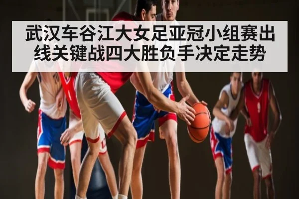 武汉车谷江大女足亚冠小组赛出线关键战四大胜负手决定走势